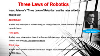 Three Laws of Robotics
Isaac Asimov's "Three Laws of Robotics“ and he later added a
zeroth law.
Zeroth Law.
A robot may not injure a human being or, through inaction, allow a human being to
come to harm.
First Law.
A robot must obey orders given it by human beings except where such orders would
conflict with the First Law or second Law.
Third Law.
A robot must protect its own existence as long as such protection does not conflict with
the Third Law.
Isaac Asimov
 