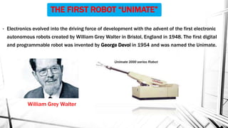 THE FIRST ROBOT “UNIMATE”
• Electronics evolved into the driving force of development with the advent of the first electronic
autonomous robots created by William Grey Walter in Bristol, England in 1948. The first digital
and programmable robot was invented by George Devol in 1954 and was named the Unimate.
William Grey Walter
 