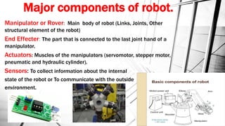 Major components of robot.
Manipulator or Rover: Main body of robot (Links, Joints, Other
structural element of the robot)
End Effecter: The part that is connected to the last joint hand of a
manipulator.
Actuators: Muscles of the manipulators (servomotor, stepper motor,
pneumatic and hydraulic cylinder).
Sensors: To collect information about the internal
state of the robot or To communicate with the outside
environment.
 