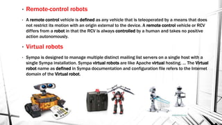 • Remote-control robots
• A remote control vehicle is defined as any vehicle that is teleoperated by a means that does
not restrict its motion with an origin external to the device. A remote control vehicle or RCV
differs from a robot in that the RCV is always controlled by a human and takes no positive
action autonomously.
• Virtual robots
• Sympa is designed to manage multiple distinct mailing list servers on a single host with a
single Sympa installation. Sympa virtual robots are like Apache virtual hosting. ... The Virtual
robot name as defined in Sympa documentation and configuration file refers to the Internet
domain of the Virtual robot.
 