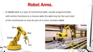 Robot Arms.
• A robotic arm is a type of mechanical arm, usually programmable,
with similar functions to a human arm; the arm may be the sum total
of the mechanism or may be part of a more complex robot.
 