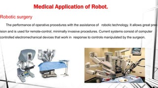 Medical Application of Robot.
Robotic surgery
The performance of operative procedures with the assistance of robotic technology. It allows great prec
ision and is used for remote-control, minimally invasive procedures. Current systems consist of computer
controlled electromechanical devices that work in response to controls manipulated by the surgeon.
 