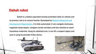 Daksh robot
Daksh is a battery-operated remote-controlled robot on wheels and
its primary role is to recover bombs. Developed by Defence Research and
Development Organisation, it is fully automated. It can navigate staircases,
negotiate steep slopes, navigate narrow corridors and tow vehicles to reach
hazardous materials. Using its robotized arm, it can lift a suspect object and
scan it using its portable X-Ray device.
 