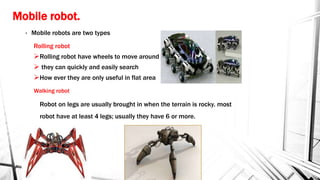 Mobile robot.
• Mobile robots are two types
Rolling robot
Rolling robot have wheels to move around
 they can quickly and easily search
How ever they are only useful in flat area
Walking robot
Robot on legs are usually brought in when the terrain is rocky. most
robot have at least 4 legs; usually they have 6 or more.
 
