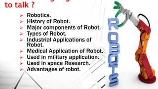 to talk ?
 Robotics.
 History of Robot.
 Major components of Robot.
 Types of Robot.
 Industrial Applications of
Robot.
 Medical Application of Robot.
 Used in military application.
 Used in space Research.
 Advantages of robot.
 