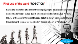 First Use of the word “ROBOTICS”
It was the brainchild of a brilliant Czech playwright, novelist and journalist
named Karle Capek (1880-1938) who introduced it in his 1920 hit play,
R.U.R., or Rossum's Universal Robots. Robot is drawn from an old Church
Slavonic word, robota, for “servitude,” “forced labour” or “drudgery.”
Karle Capek
 