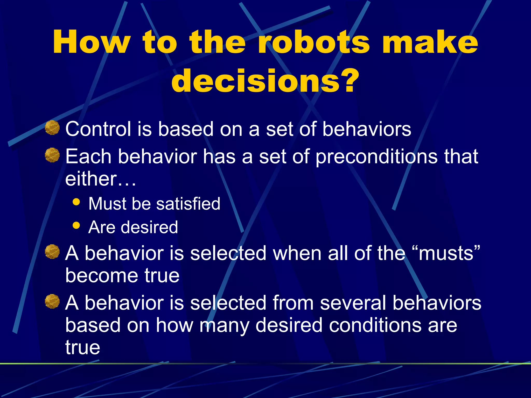 How to the robots make
decisions?
Control is based on a set of behaviors
Each behavior has a set of preconditions that
either…
 Must be satisfied
 Are desired
A behavior is selected when all of the “musts”
become true
A behavior is selected from several behaviors
based on how many desired conditions are
true
 