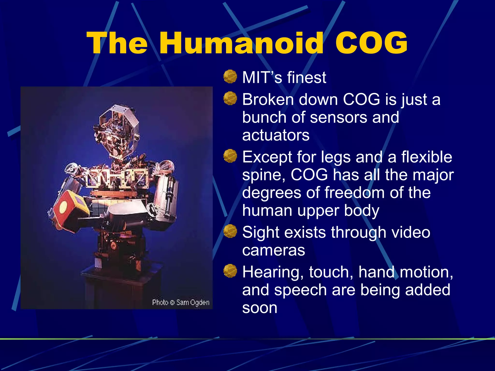 The Humanoid COG
MIT’s finest
Broken down COG is just a
bunch of sensors and
actuators
Except for legs and a flexible
spine, COG has all the major
degrees of freedom of the
human upper body
Sight exists through video
cameras
Hearing, touch, hand motion,
and speech are being added
soon
 