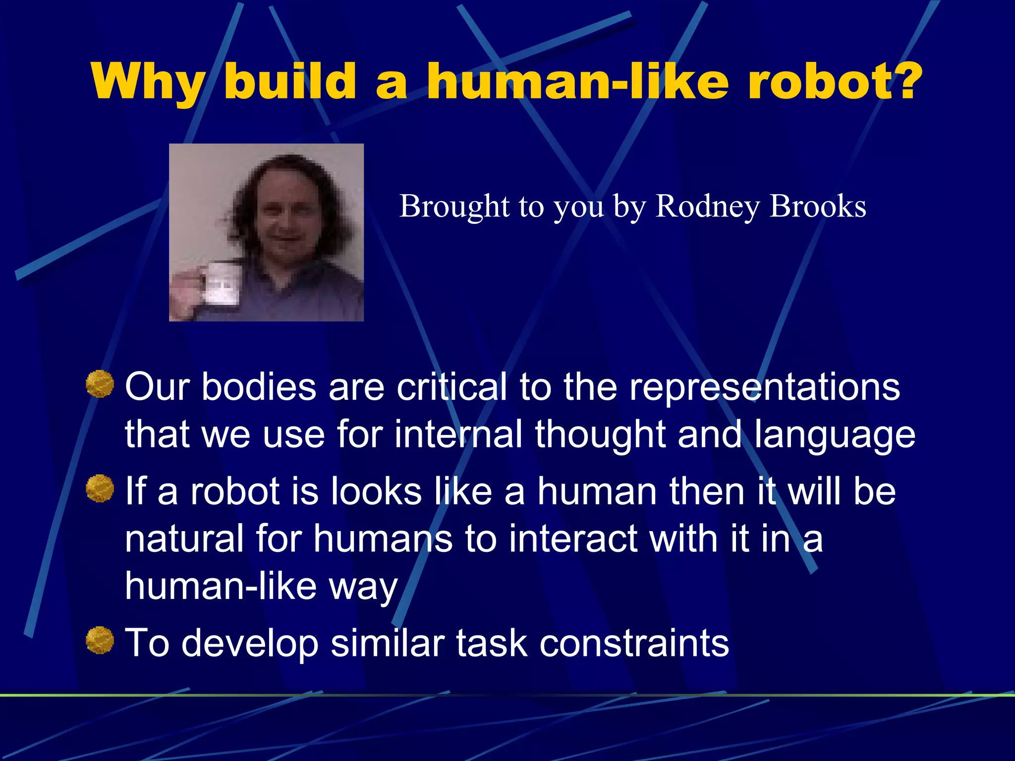 Why build a human-like robot?
Our bodies are critical to the representations
that we use for internal thought and language
If a robot is looks like a human then it will be
natural for humans to interact with it in a
human-like way
To develop similar task constraints
Brought to you by Rodney Brooks
 