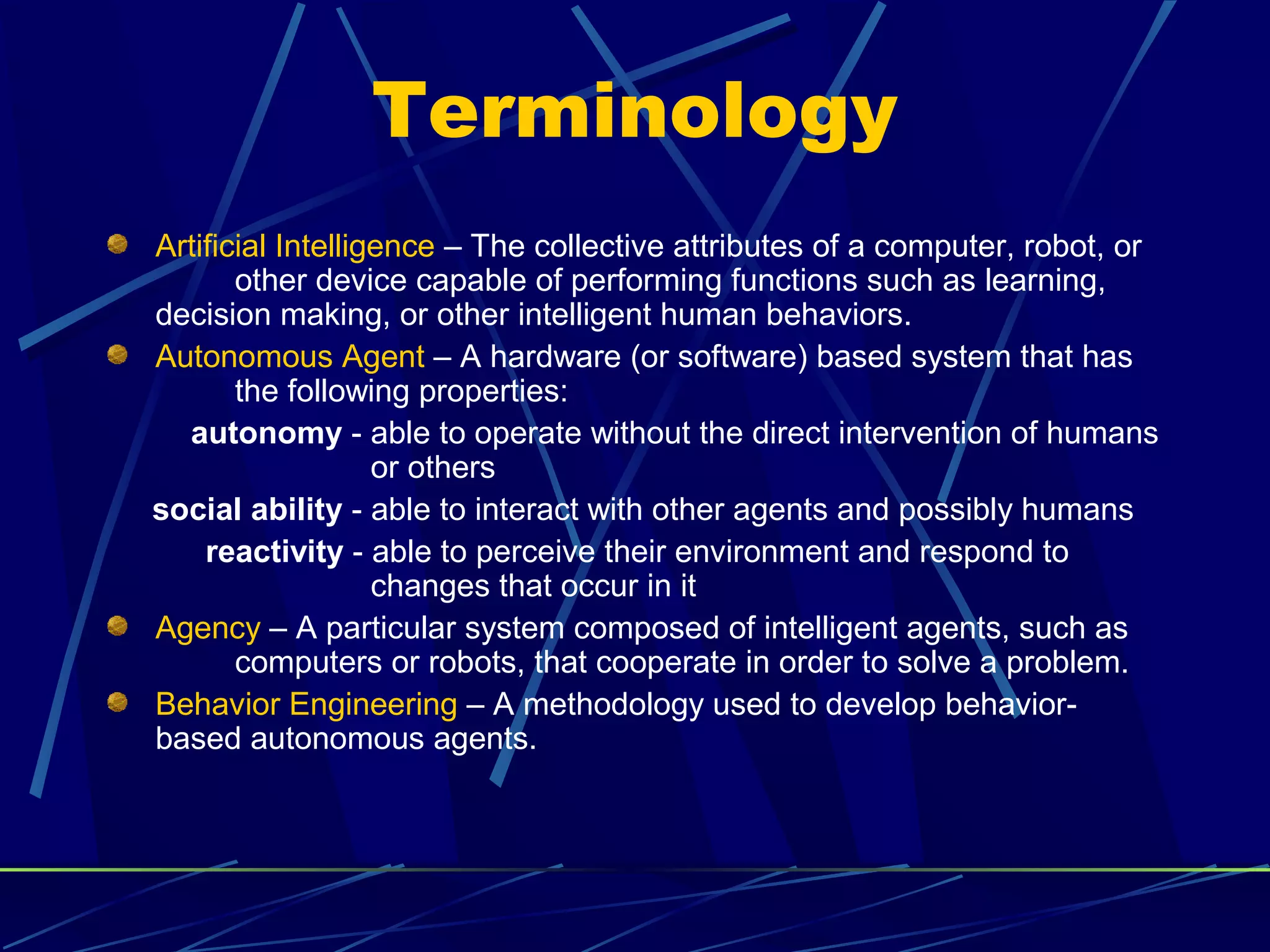 Terminology
Artificial Intelligence – The collective attributes of a computer, robot, or
other device capable of performing functions such as learning,
decision making, or other intelligent human behaviors.
Autonomous Agent – A hardware (or software) based system that has
the following properties:
autonomy - able to operate without the direct intervention of humans
or others
social ability - able to interact with other agents and possibly humans
reactivity - able to perceive their environment and respond to
changes that occur in it
Agency – A particular system composed of intelligent agents, such as
computers or robots, that cooperate in order to solve a problem.
Behavior Engineering – A methodology used to develop behavior-
based autonomous agents.
 