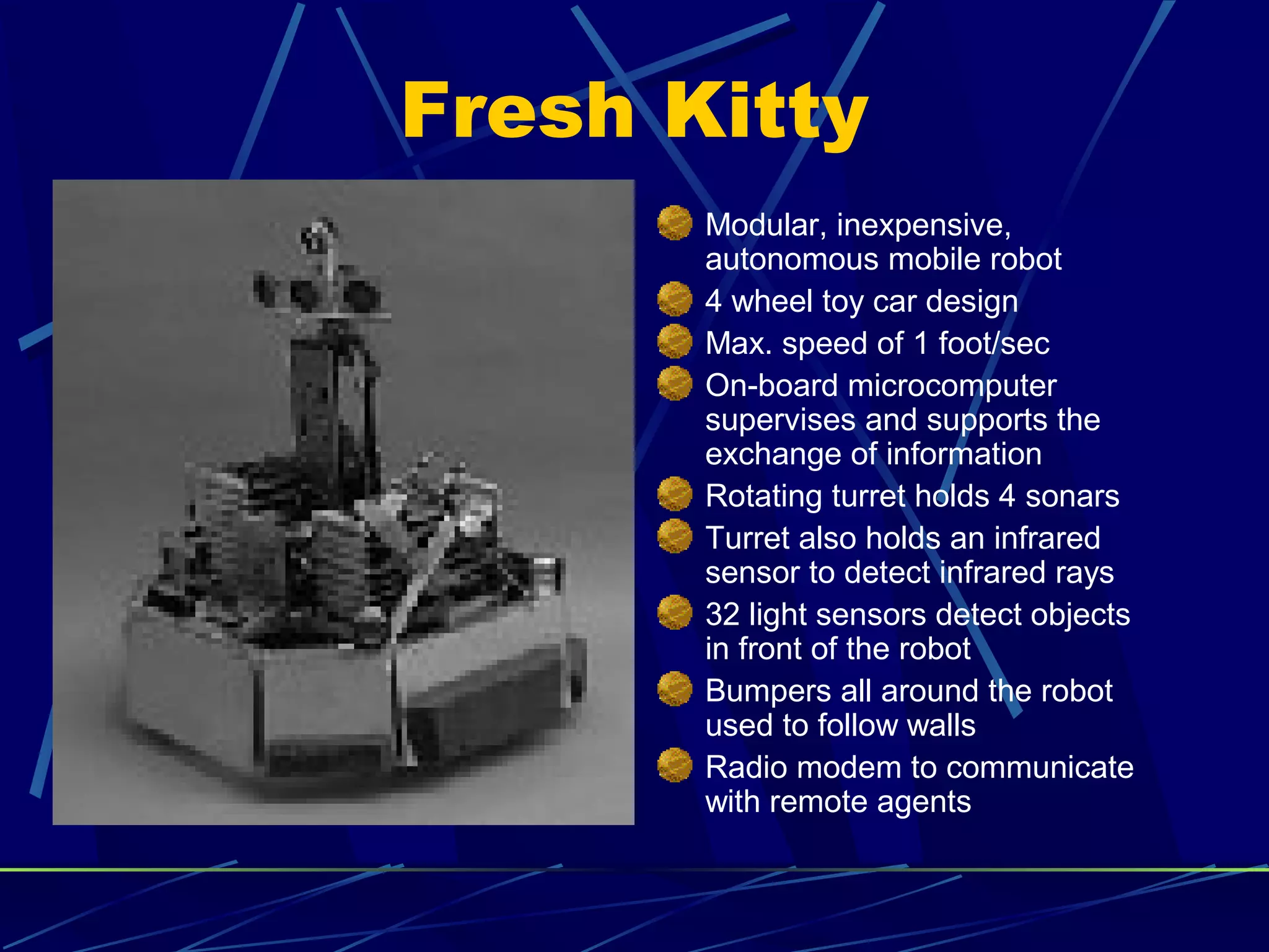 Fresh Kitty
Modular, inexpensive,
autonomous mobile robot
4 wheel toy car design
Max. speed of 1 foot/sec
On-board microcomputer
supervises and supports the
exchange of information
Rotating turret holds 4 sonars
Turret also holds an infrared
sensor to detect infrared rays
32 light sensors detect objects
in front of the robot
Bumpers all around the robot
used to follow walls
Radio modem to communicate
with remote agents
 