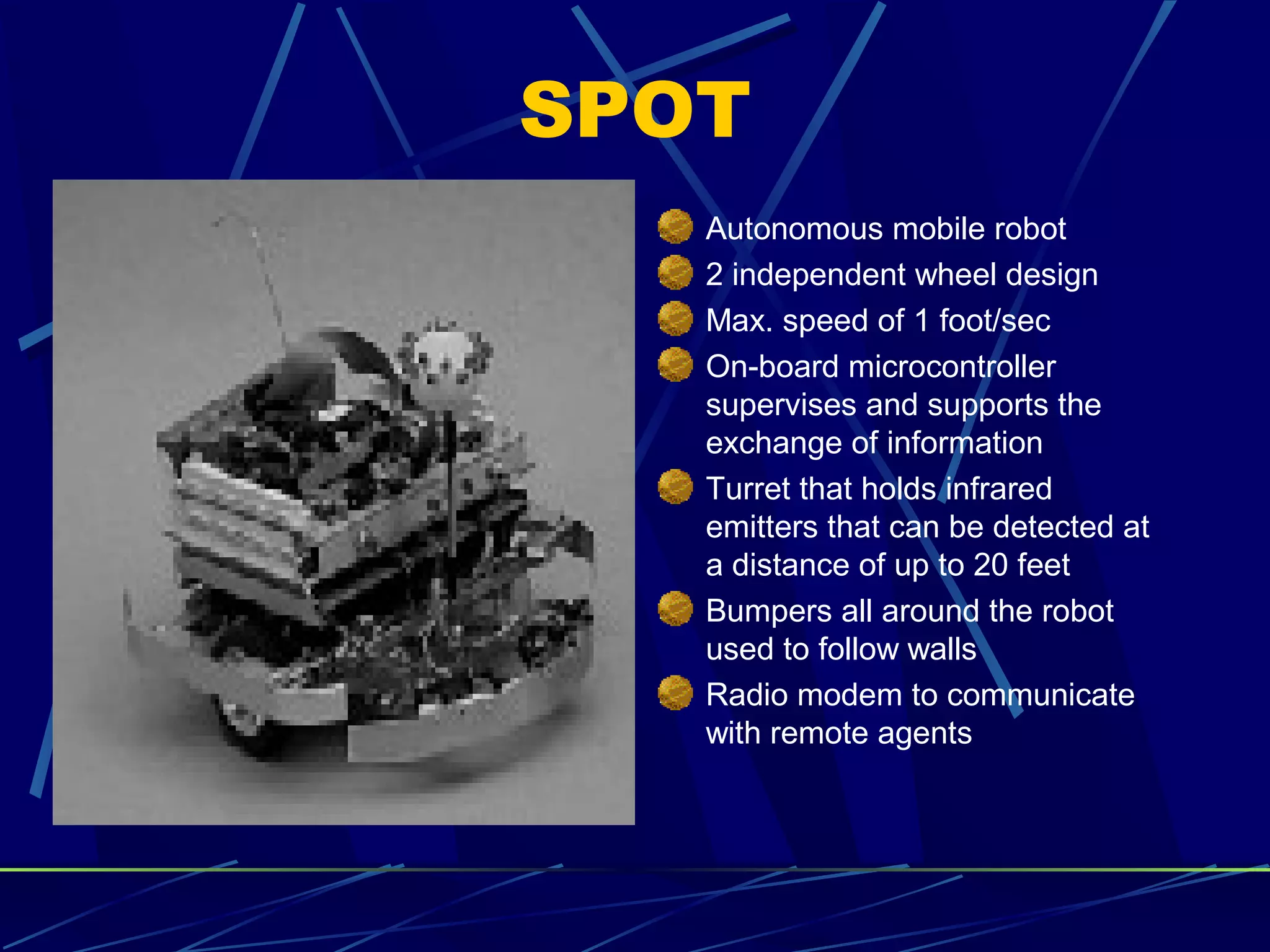 SPOT
Autonomous mobile robot
2 independent wheel design
Max. speed of 1 foot/sec
On-board microcontroller
supervises and supports the
exchange of information
Turret that holds infrared
emitters that can be detected at
a distance of up to 20 feet
Bumpers all around the robot
used to follow walls
Radio modem to communicate
with remote agents
 