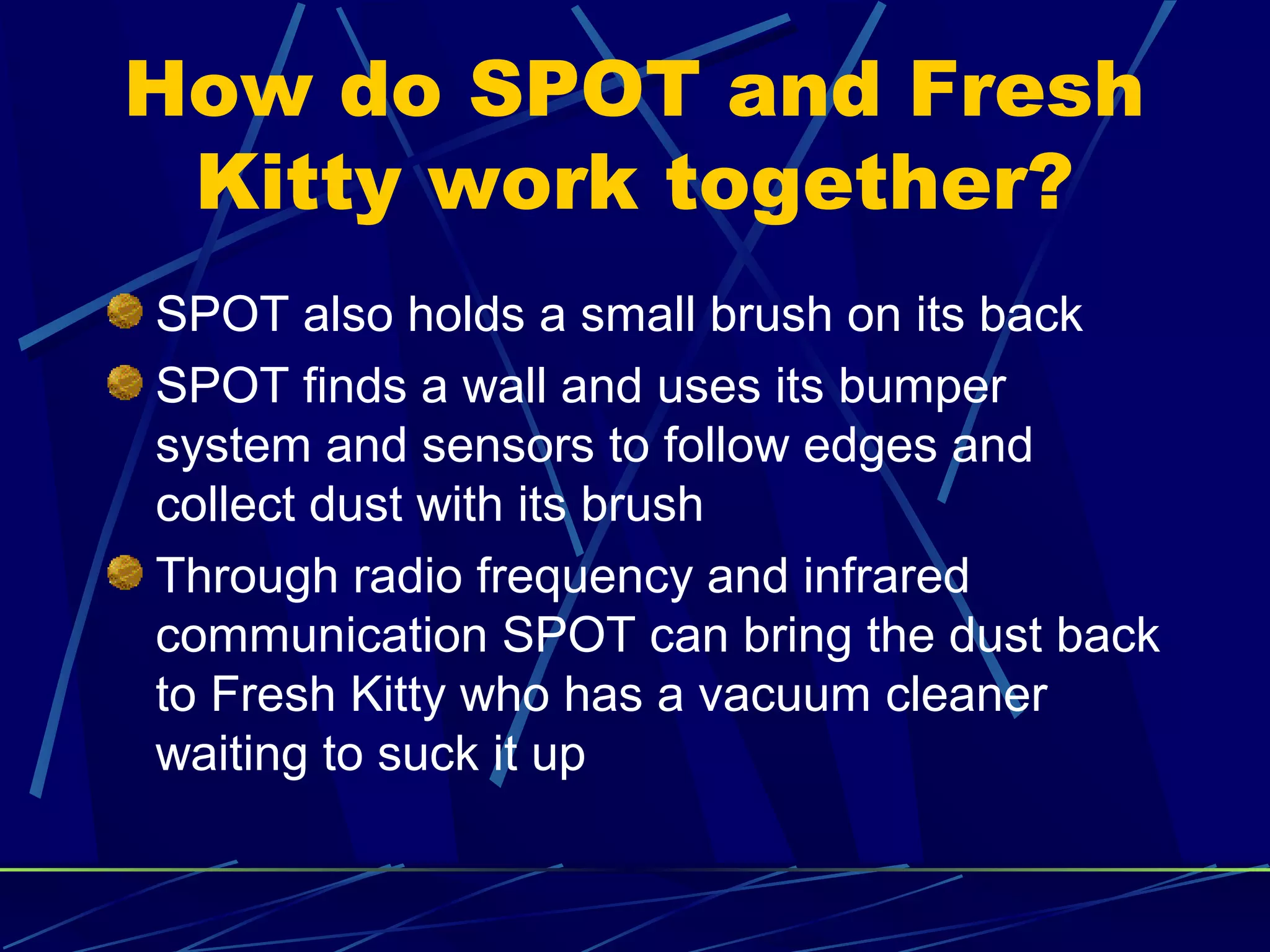 How do SPOT and Fresh
Kitty work together?
SPOT also holds a small brush on its back
SPOT finds a wall and uses its bumper
system and sensors to follow edges and
collect dust with its brush
Through radio frequency and infrared
communication SPOT can bring the dust back
to Fresh Kitty who has a vacuum cleaner
waiting to suck it up
 