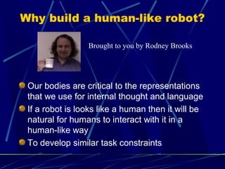 Why build a human-like robot?
Our bodies are critical to the representations
that we use for internal thought and language
If a robot is looks like a human then it will be
natural for humans to interact with it in a
human-like way
To develop similar task constraints
Brought to you by Rodney Brooks
 