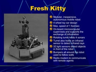 Fresh Kitty
Modular, inexpensive,
autonomous mobile robot
4 wheel toy car design
Max. speed of 1 foot/sec
On-board microcomputer
supervises and supports the
exchange of information
Rotating turret holds 4 sonars
Turret also holds an infrared
sensor to detect infrared rays
32 light sensors detect objects
in front of the robot
Bumpers all around the robot
used to follow walls
Radio modem to communicate
with remote agents
 