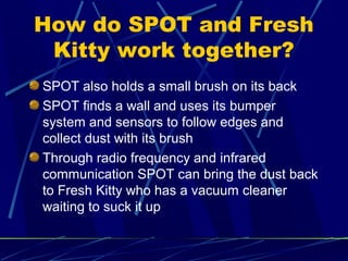 How do SPOT and Fresh
Kitty work together?
SPOT also holds a small brush on its back
SPOT finds a wall and uses its bumper
system and sensors to follow edges and
collect dust with its brush
Through radio frequency and infrared
communication SPOT can bring the dust back
to Fresh Kitty who has a vacuum cleaner
waiting to suck it up
 