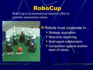 RoboCup
Robots must cooperate in…
 Strategy acquisition
 Real-time reasoning
 Multi-agent collaboration
 Competition against another
team of robots
RoboCup is an international research effort to
promote autonomous robots.
 