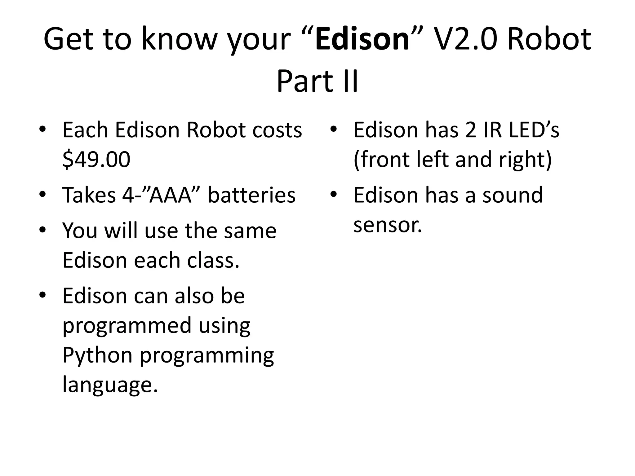 Get to know your “Edison” V2.0 Robot
Part II
• Each Edison Robot costs
$49.00
• Takes 4-”AAA” batteries
• You will use the same
Edison each class.
• Edison can also be
programmed using
Python programming
language.
• Edison has 2 IR LED’s
(front left and right)
• Edison has a sound
sensor.
 