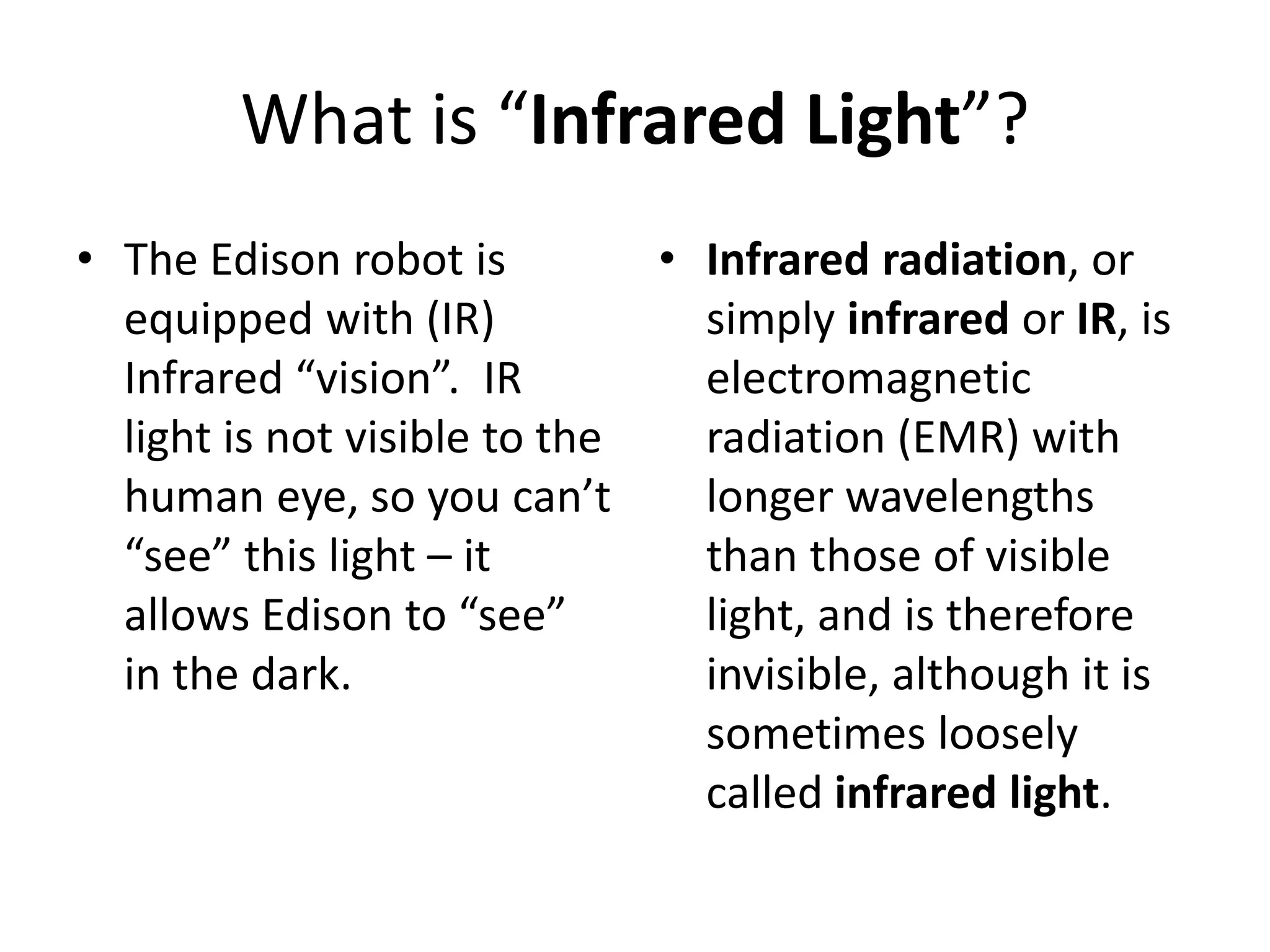 What is “Infrared Light”?
• The Edison robot is
equipped with (IR)
Infrared “vision”. IR
light is not visible to the
human eye, so you can’t
“see” this light – it
allows Edison to “see”
in the dark.
• Infrared radiation, or
simply infrared or IR, is
electromagnetic
radiation (EMR) with
longer wavelengths
than those of visible
light, and is therefore
invisible, although it is
sometimes loosely
called infrared light.
 