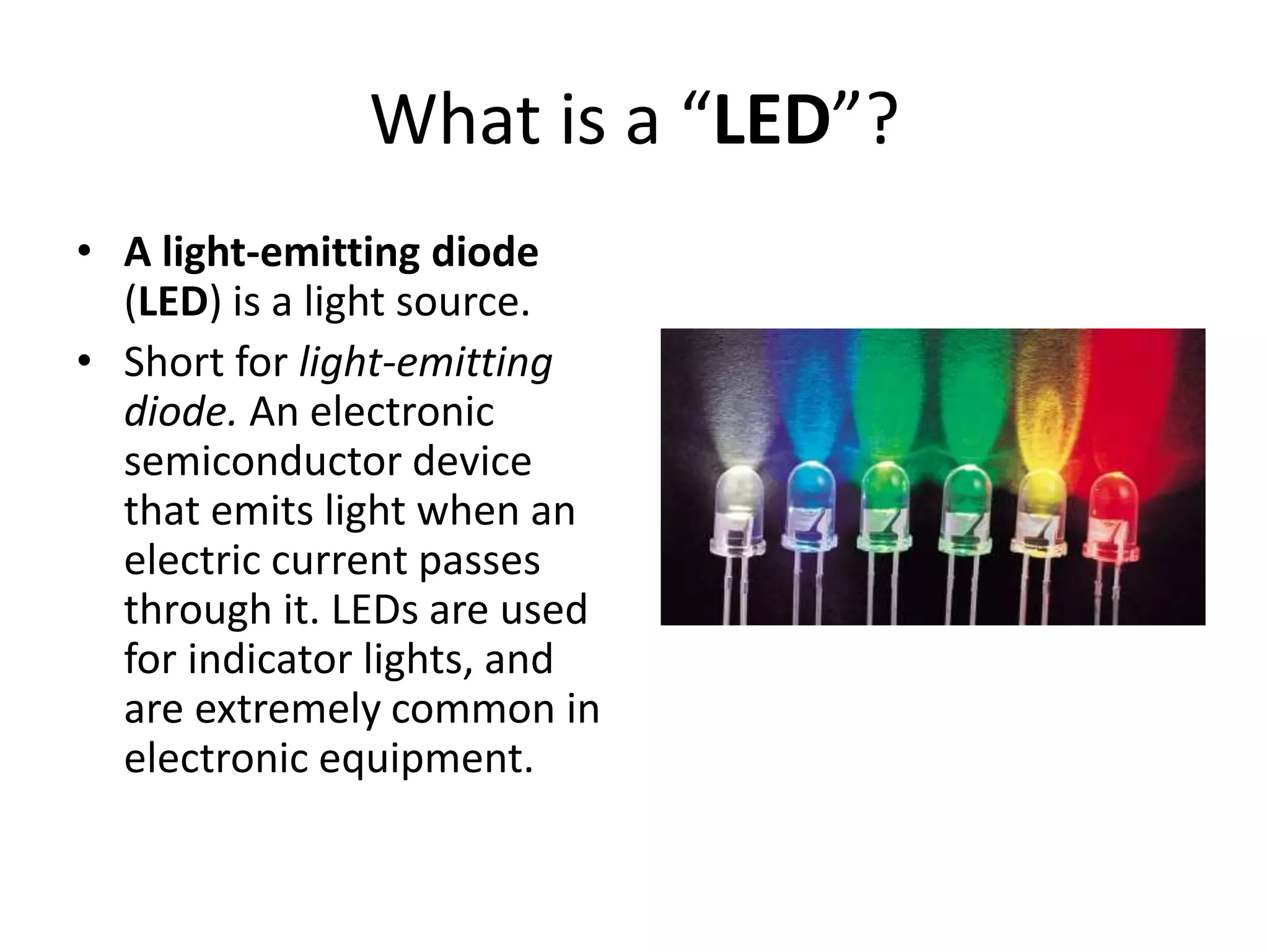 What is a “LED”?
• A light-emitting diode
(LED) is a light source.
• Short for light-emitting
diode. An electronic
semiconductor device
that emits light when an
electric current passes
through it. LEDs are used
for indicator lights, and
are extremely common in
electronic equipment.
 