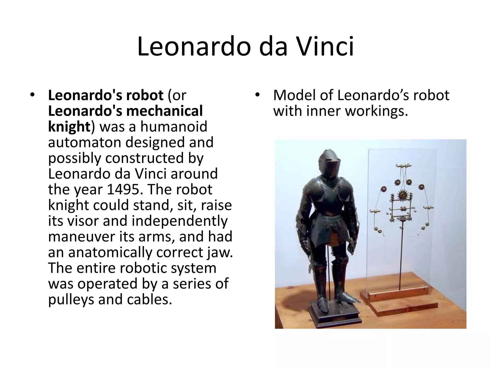 Leonardo da Vinci
• Leonardo's robot (or
Leonardo's mechanical
knight) was a humanoid
automaton designed and
possibly constructed by
Leonardo da Vinci around
the year 1495. The robot
knight could stand, sit, raise
its visor and independently
maneuver its arms, and had
an anatomically correct jaw.
The entire robotic system
was operated by a series of
pulleys and cables.
• Model of Leonardo’s robot
with inner workings.
 
