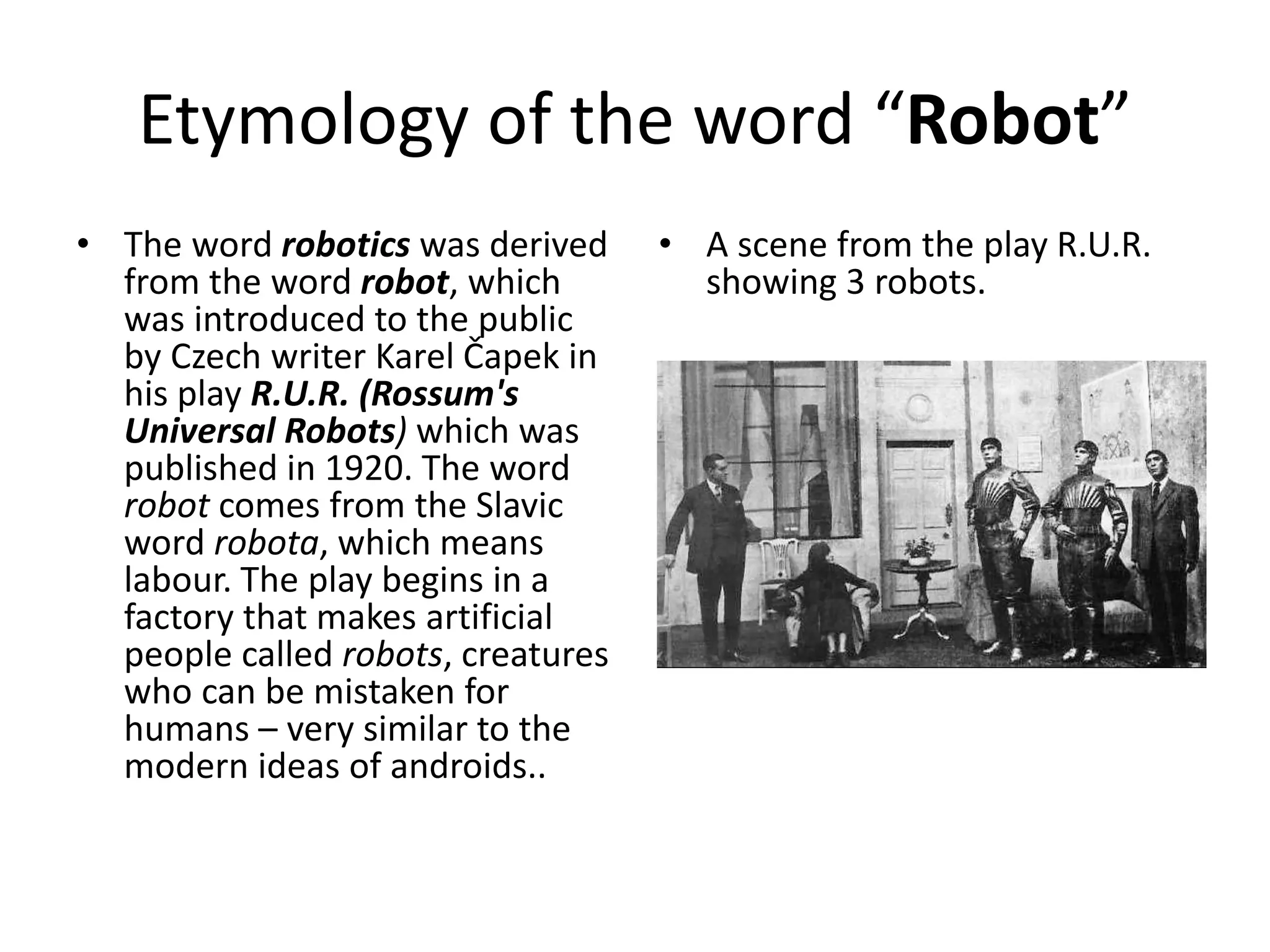 Etymology of the word “Robot”
• The word robotics was derived
from the word robot, which
was introduced to the public
by Czech writer Karel Čapek in
his play R.U.R. (Rossum's
Universal Robots) which was
published in 1920. The word
robot comes from the Slavic
word robota, which means
labour. The play begins in a
factory that makes artificial
people called robots, creatures
who can be mistaken for
humans – very similar to the
modern ideas of androids..
• A scene from the play R.U.R.
showing 3 robots.
 