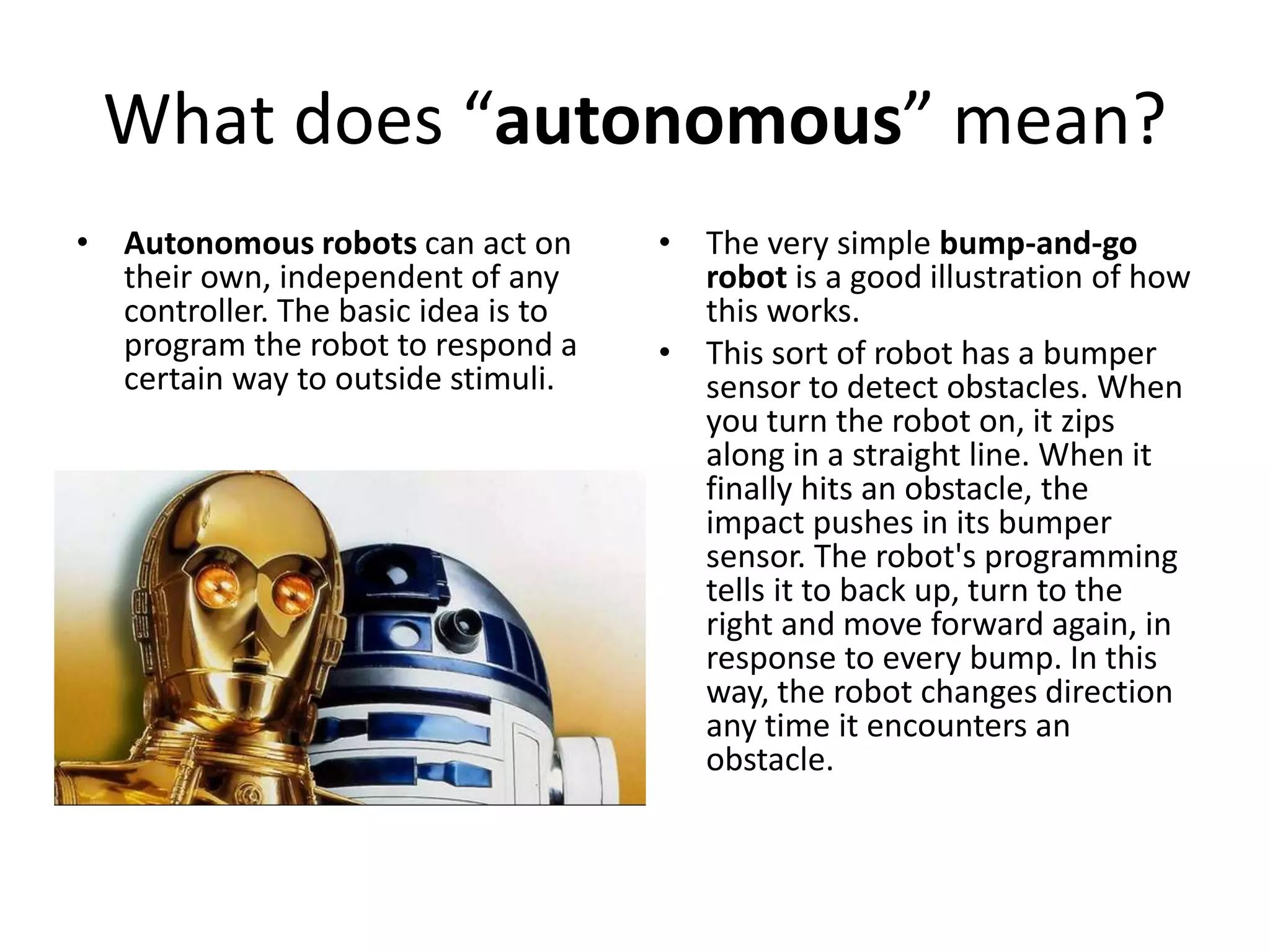 What does “autonomous” mean?
• Autonomous robots can act on
their own, independent of any
controller. The basic idea is to
program the robot to respond a
certain way to outside stimuli.
• The very simple bump-and-go
robot is a good illustration of how
this works.
• This sort of robot has a bumper
sensor to detect obstacles. When
you turn the robot on, it zips
along in a straight line. When it
finally hits an obstacle, the
impact pushes in its bumper
sensor. The robot's programming
tells it to back up, turn to the
right and move forward again, in
response to every bump. In this
way, the robot changes direction
any time it encounters an
obstacle.
 
