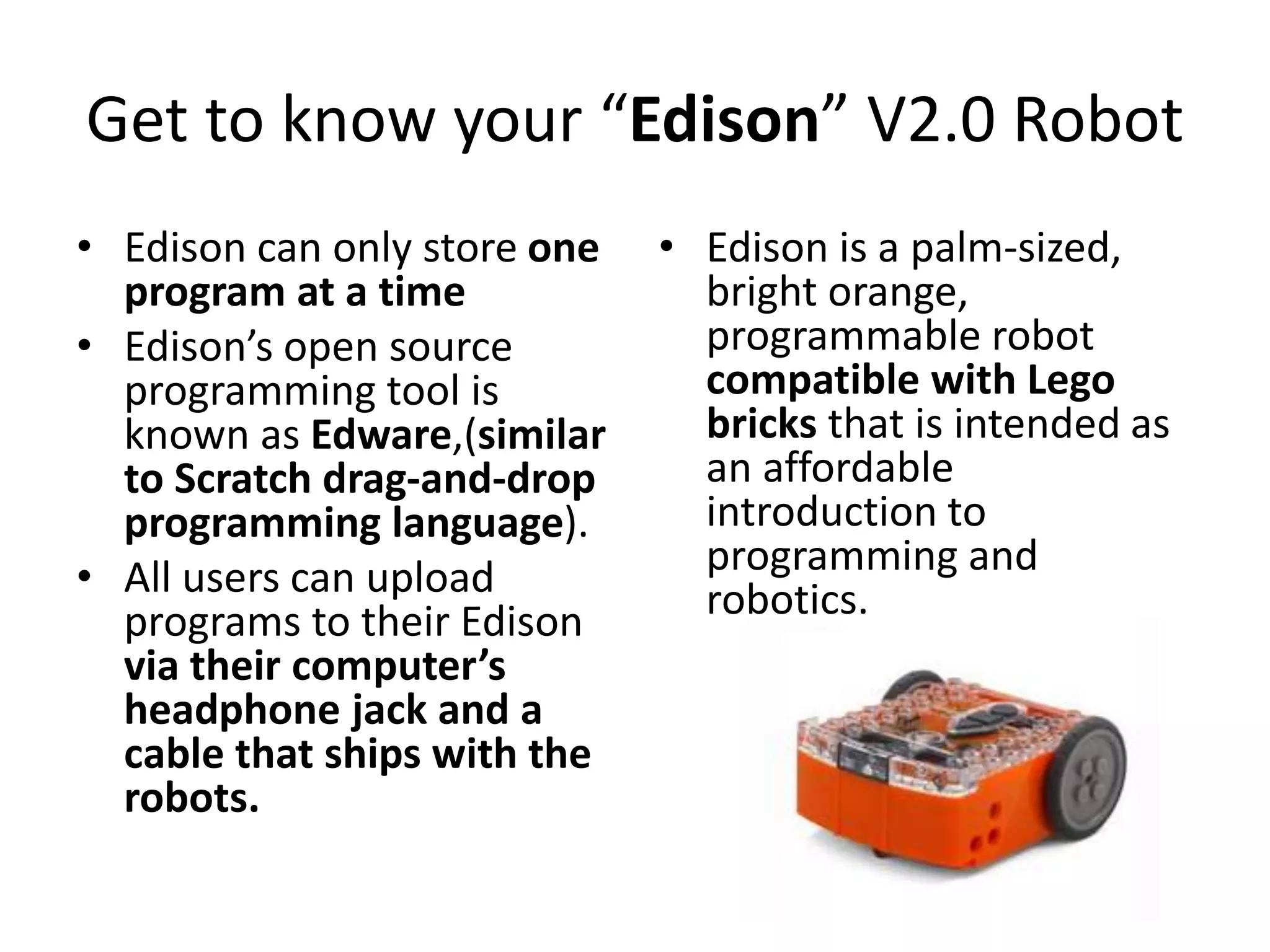 Get to know your “Edison” V2.0 Robot
• Edison can only store one
program at a time
• Edison’s open source
programming tool is
known as Edware,(similar
to Scratch drag-and-drop
programming language).
• All users can upload
programs to their Edison
via their computer’s
headphone jack and a
cable that ships with the
robots.
• Edison is a palm-sized,
bright orange,
programmable robot
compatible with Lego
bricks that is intended as
an affordable
introduction to
programming and
robotics.
 