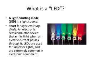 What is a “LED”?
• A light-emitting diode
(LED) is a light source.
• Short for light-emitting
diode. An electronic
semiconductor device
that emits light when an
electric current passes
through it. LEDs are used
for indicator lights, and
are extremely common in
electronic equipment.
 