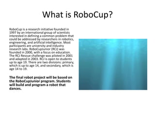 What is RoboCup?
RoboCup is a research initiative founded in
1997 by an international group of scientists
interested in defining a common problem that
could be addressed by researchers in robotics,
engineering, and artificial intelligence. Most
participants are university and industry
research labs. RoboCupJunior (RCJ) was
founded in 2000, with a focus on education.
The RCJ Rescue challenge was piloted in 2001
and adapted in 2003. RCJ is open to students
up to age 19. There are two divisions: primary,
which is up to age 14, and secondary, which is
age 14 to 19.
The final robot project will be based on
the RoboCupJunior program. Students
will build and program a robot that
dances.
 