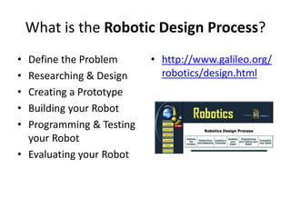 What is the Robotic Design Process?
• Define the Problem
• Researching & Design
• Creating a Prototype
• Building your Robot
• Programming & Testing
your Robot
• Evaluating your Robot
• http://www.galileo.org/
robotics/design.html
 