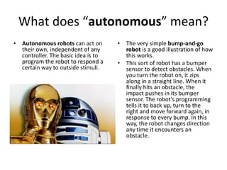 What does “autonomous” mean?
• Autonomous robots can act on
their own, independent of any
controller. The basic idea is to
program the robot to respond a
certain way to outside stimuli.
• The very simple bump-and-go
robot is a good illustration of how
this works.
• This sort of robot has a bumper
sensor to detect obstacles. When
you turn the robot on, it zips
along in a straight line. When it
finally hits an obstacle, the
impact pushes in its bumper
sensor. The robot's programming
tells it to back up, turn to the
right and move forward again, in
response to every bump. In this
way, the robot changes direction
any time it encounters an
obstacle.
 