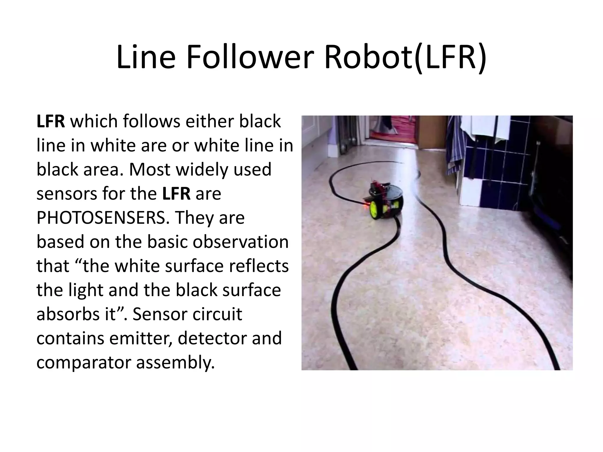Line Follower Robot(LFR)
LFR which follows either black
line in white are or white line in
black area. Most widely used
sensors for the LFR are
PHOTOSENSERS. They are
based on the basic observation
that “the white surface reflects
the light and the black surface
absorbs it”. Sensor circuit
contains emitter, detector and
comparator assembly.
 