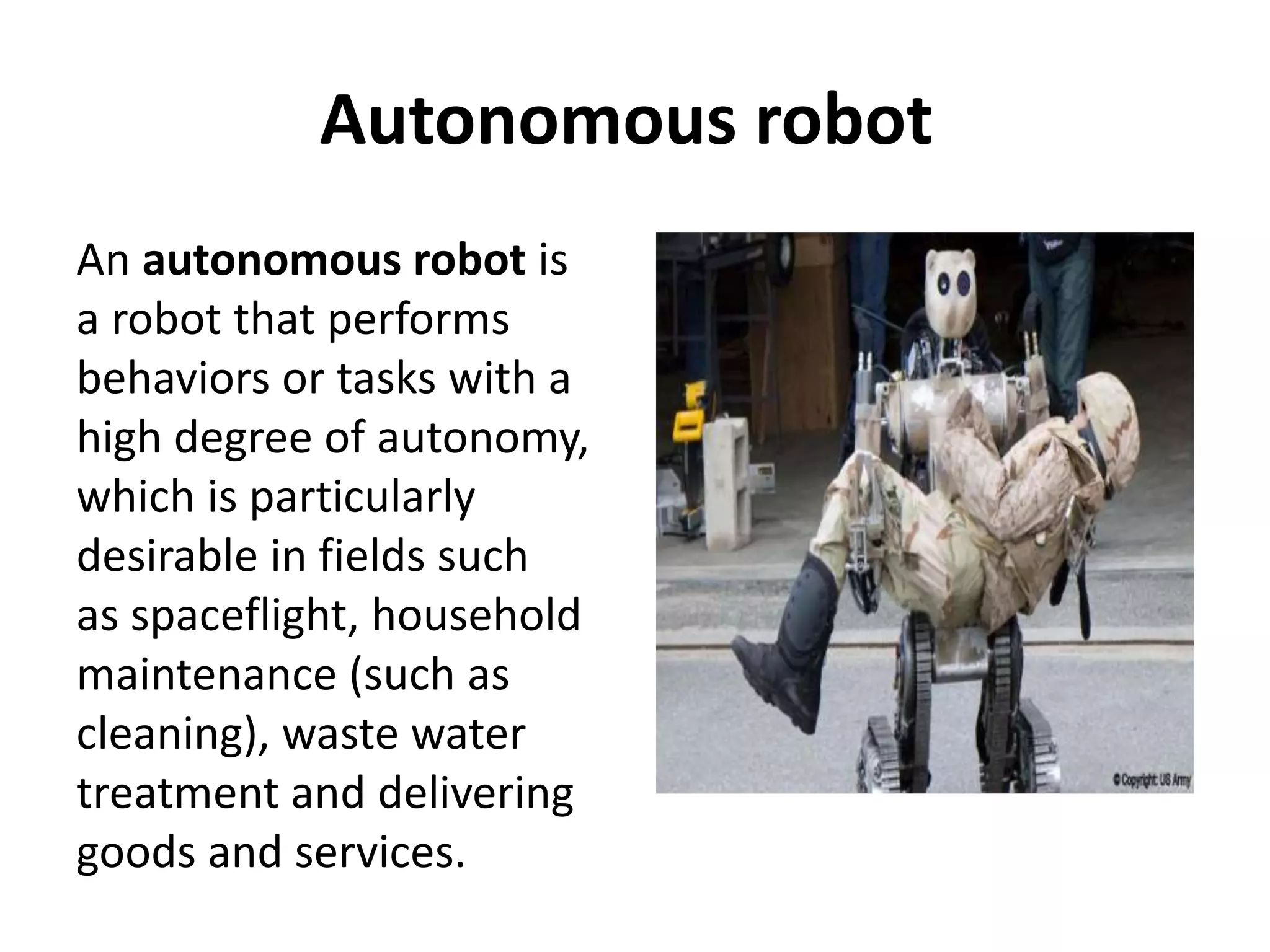 Autonomous robot
An autonomous robot is
a robot that performs
behaviors or tasks with a
high degree of autonomy,
which is particularly
desirable in fields such
as spaceflight, household
maintenance (such as
cleaning), waste water
treatment and delivering
goods and services.
 