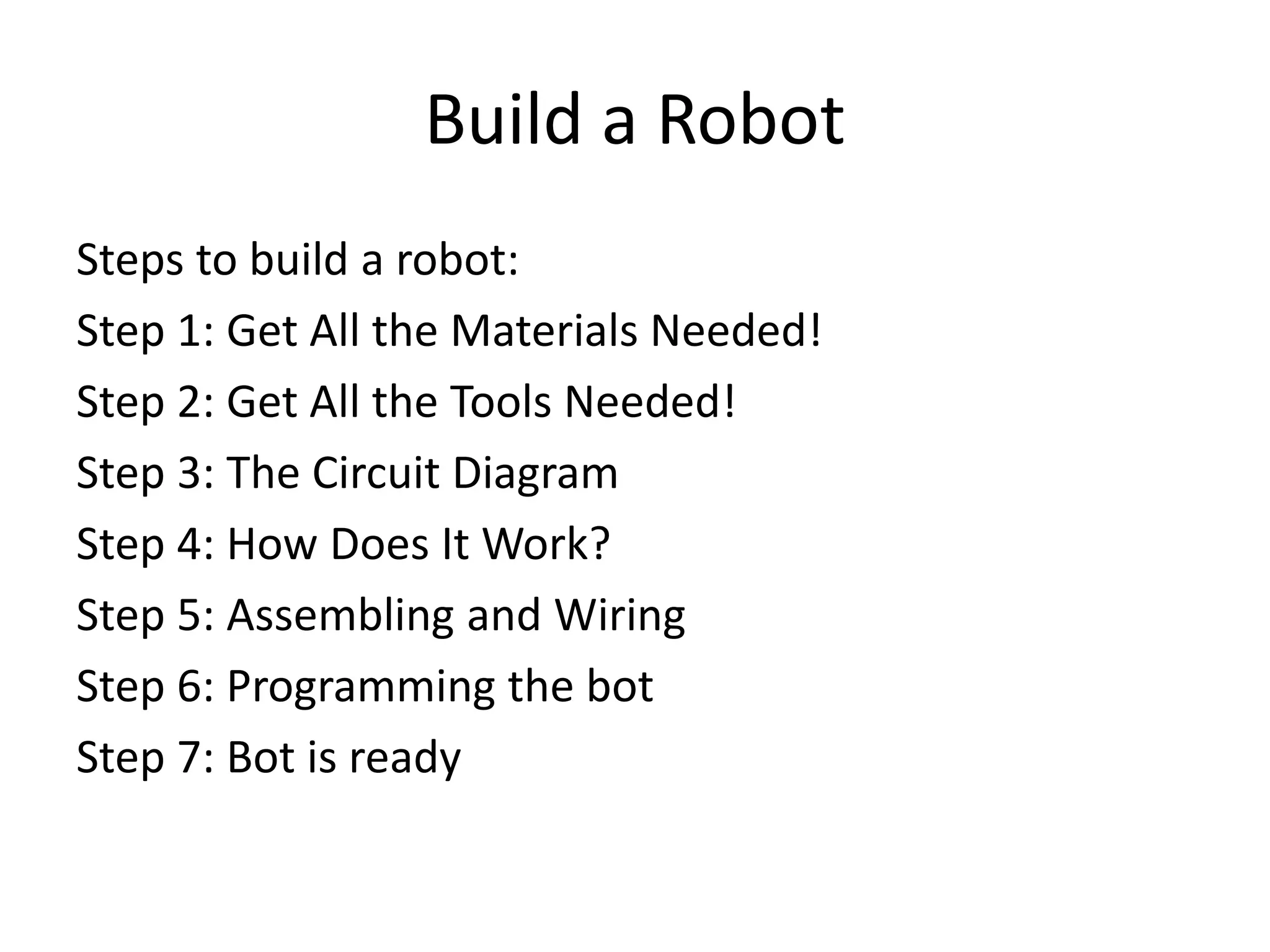 Build a Robot
Steps to build a robot:
Step 1: Get All the Materials Needed!
Step 2: Get All the Tools Needed!
Step 3: The Circuit Diagram
Step 4: How Does It Work?
Step 5: Assembling and Wiring
Step 6: Programming the bot
Step 7: Bot is ready
 