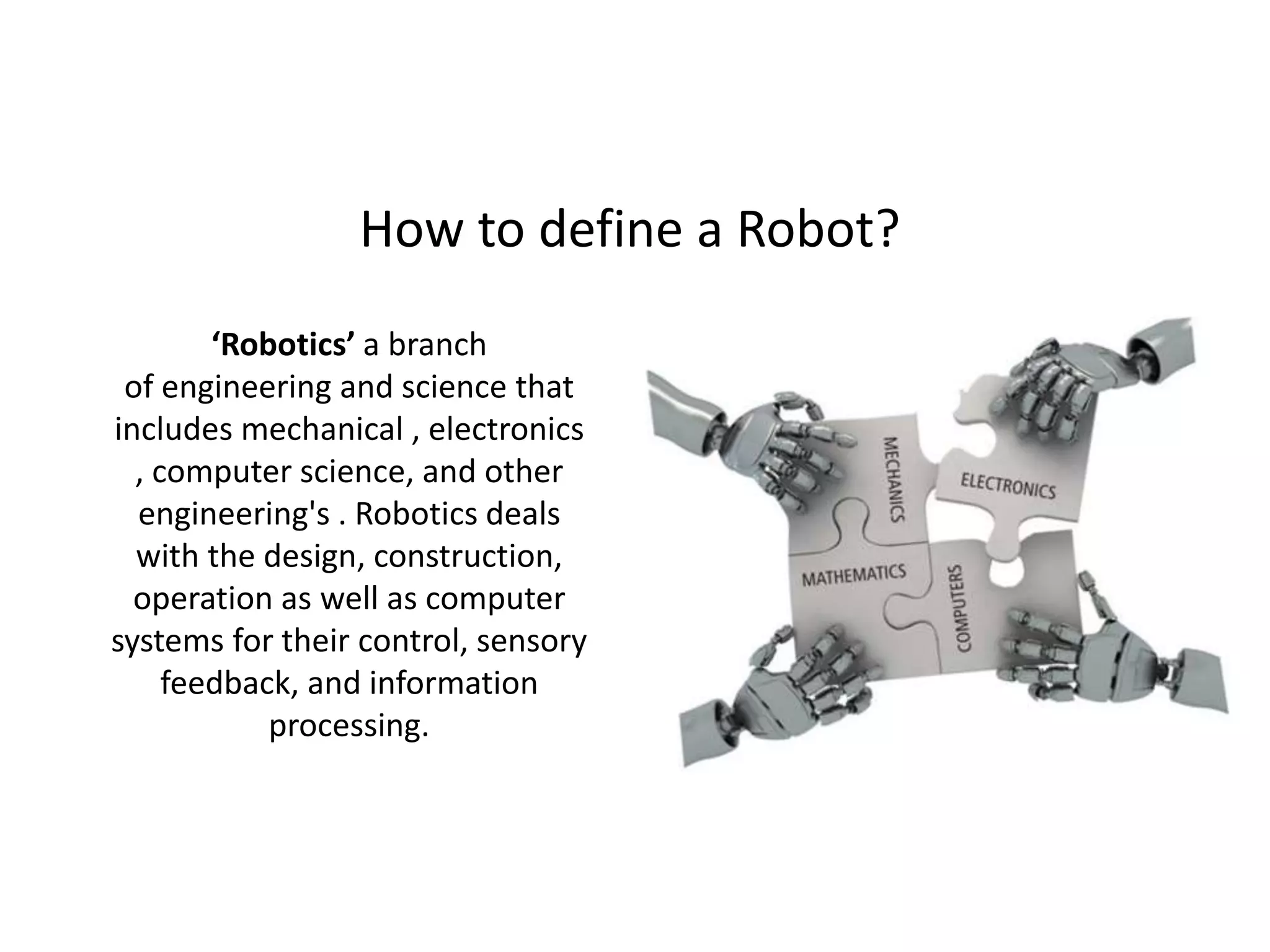 ‘Robotics’ a branch
of engineering and science that
includes mechanical , electronics
, computer science, and other
engineering's . Robotics deals
with the design, construction,
operation as well as computer
systems for their control, sensory
feedback, and information
processing.
How to define a Robot?
 