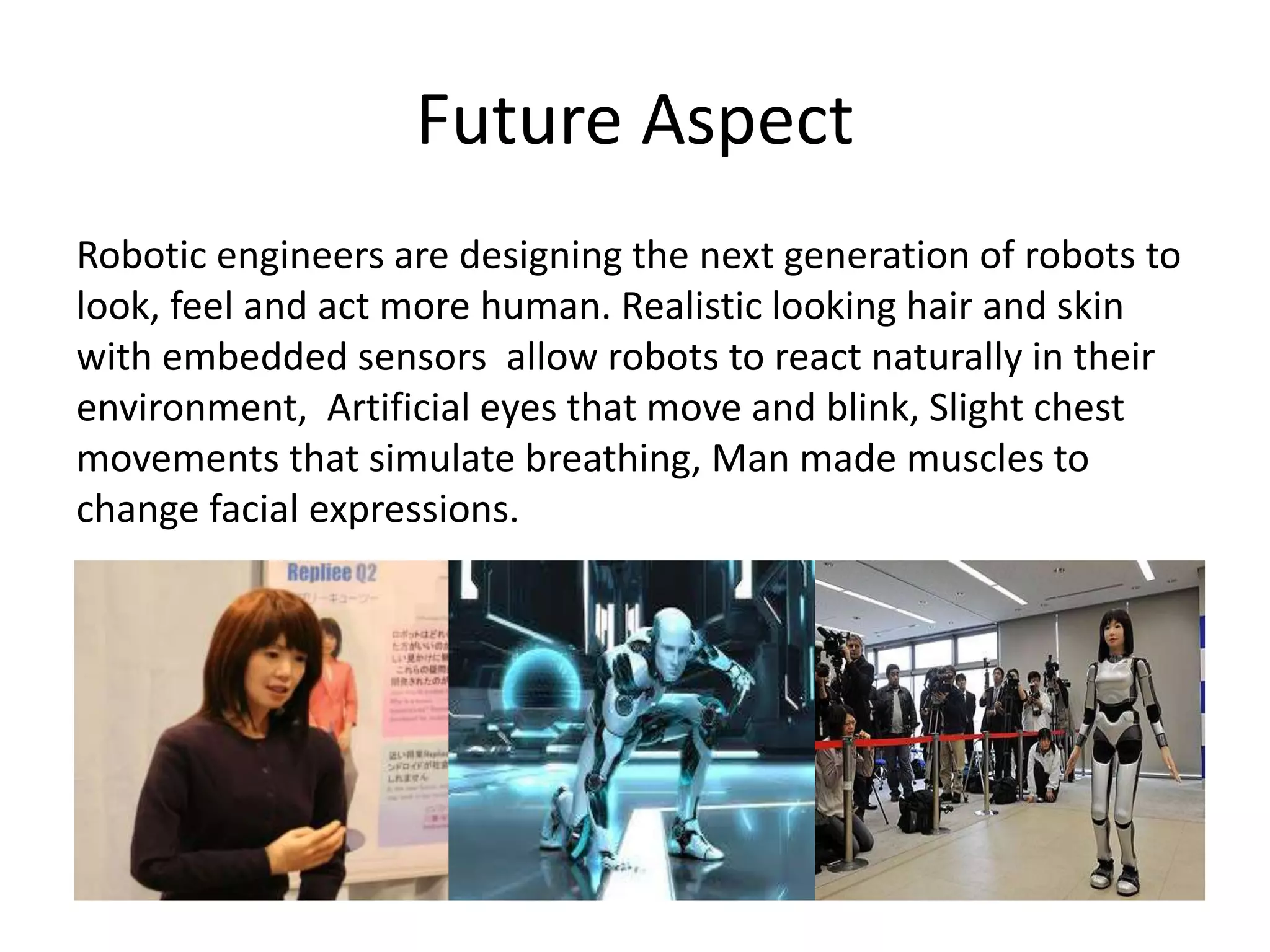 Future Aspect
Robotic engineers are designing the next generation of robots to
look, feel and act more human. Realistic looking hair and skin
with embedded sensors allow robots to react naturally in their
environment, Artificial eyes that move and blink, Slight chest
movements that simulate breathing, Man made muscles to
change facial expressions.
 