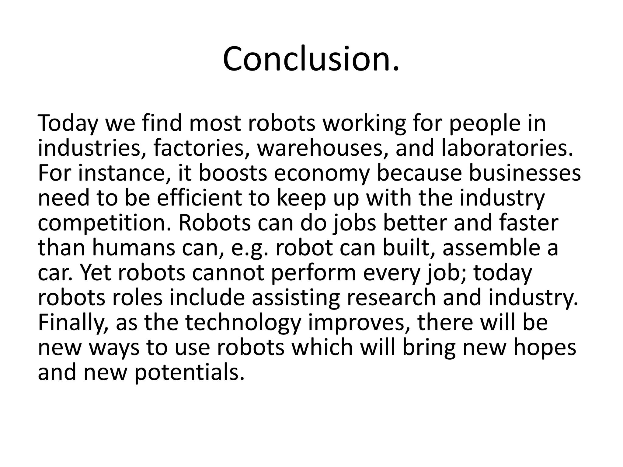 Conclusion.
Today we find most robots working for people in
industries, factories, warehouses, and laboratories.
For instance, it boosts economy because businesses
need to be efficient to keep up with the industry
competition. Robots can do jobs better and faster
than humans can, e.g. robot can built, assemble a
car. Yet robots cannot perform every job; today
robots roles include assisting research and industry.
Finally, as the technology improves, there will be
new ways to use robots which will bring new hopes
and new potentials.
 