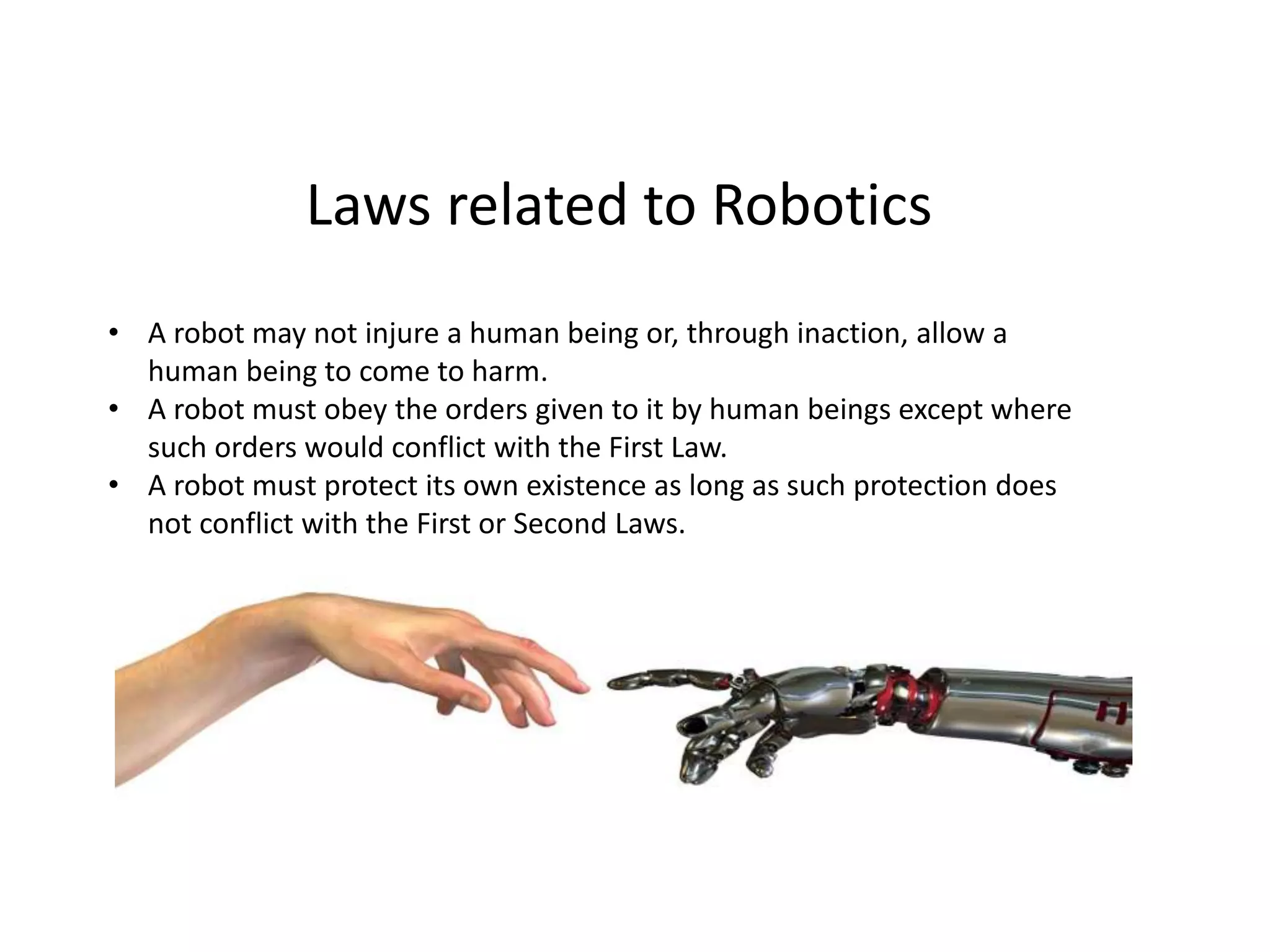 Laws related to Robotics
• A robot may not injure a human being or, through inaction, allow a
human being to come to harm.
• A robot must obey the orders given to it by human beings except where
such orders would conflict with the First Law.
• A robot must protect its own existence as long as such protection does
not conflict with the First or Second Laws.
 