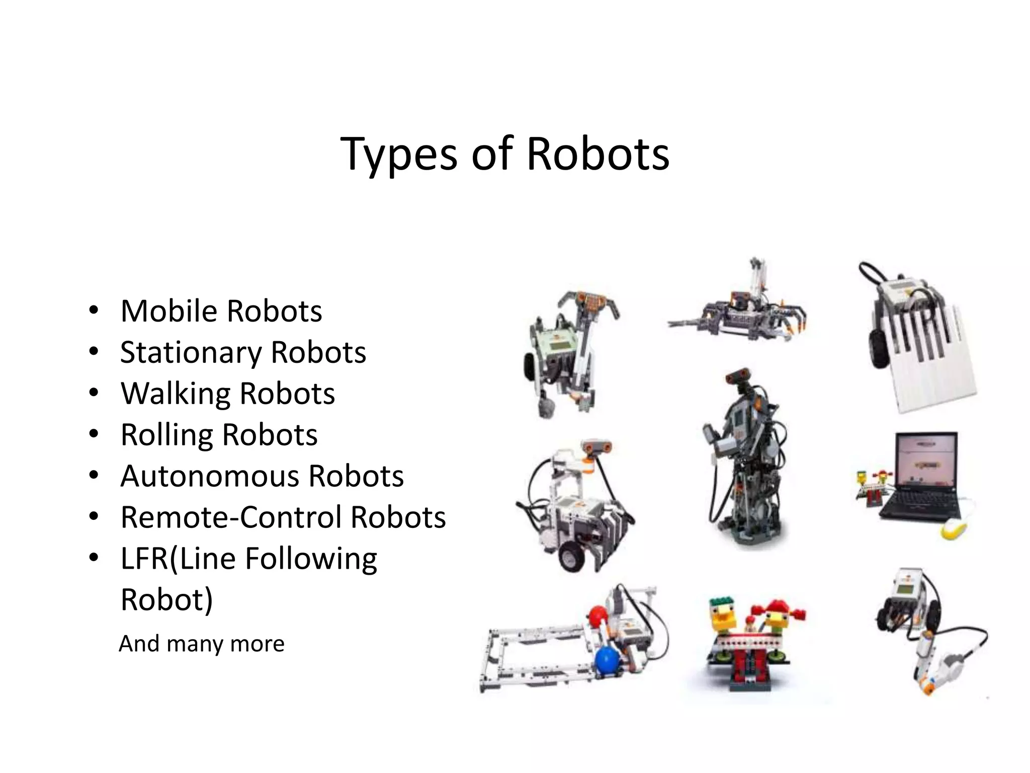 Types of Robots
• Mobile Robots
• Stationary Robots
• Walking Robots
• Rolling Robots
• Autonomous Robots
• Remote-Control Robots
• LFR(Line Following
Robot)
And many more
 