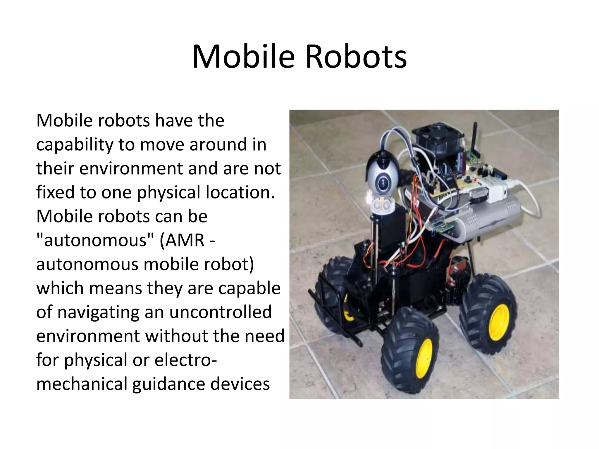 Mobile Robots
Mobile robots have the
capability to move around in
their environment and are not
fixed to one physical location.
Mobile robots can be
"autonomous" (AMR -
autonomous mobile robot)
which means they are capable
of navigating an uncontrolled
environment without the need
for physical or electro-
mechanical guidance devices
 