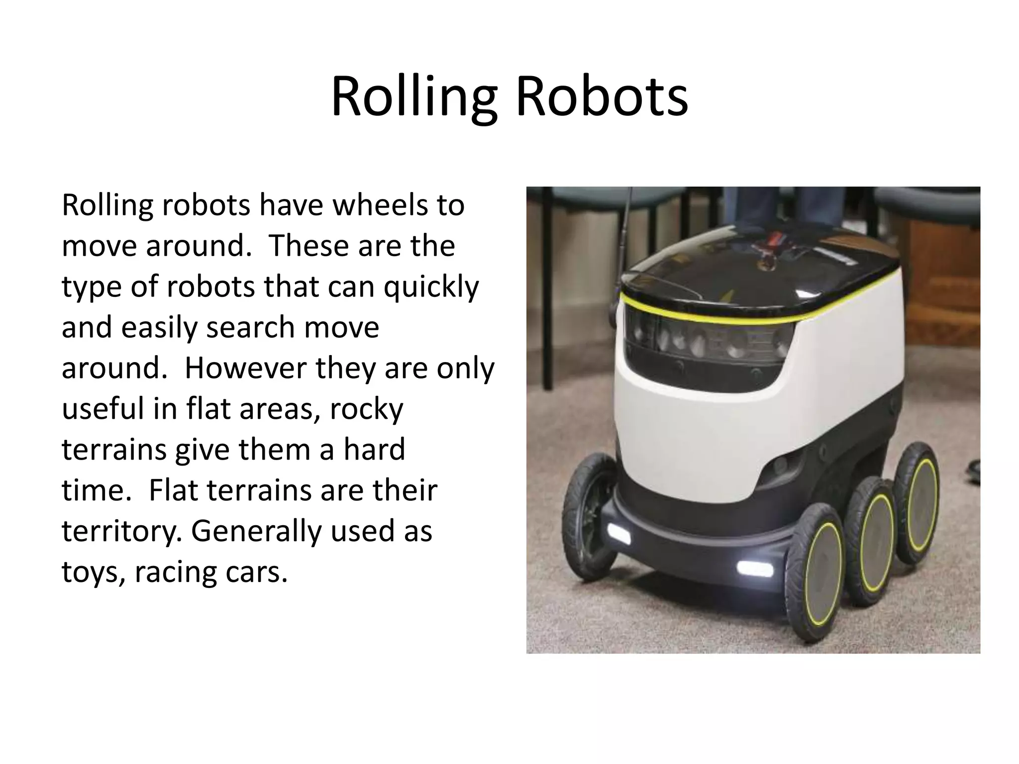 Rolling Robots
Rolling robots have wheels to
move around. These are the
type of robots that can quickly
and easily search move
around. However they are only
useful in flat areas, rocky
terrains give them a hard
time. Flat terrains are their
territory. Generally used as
toys, racing cars.
 