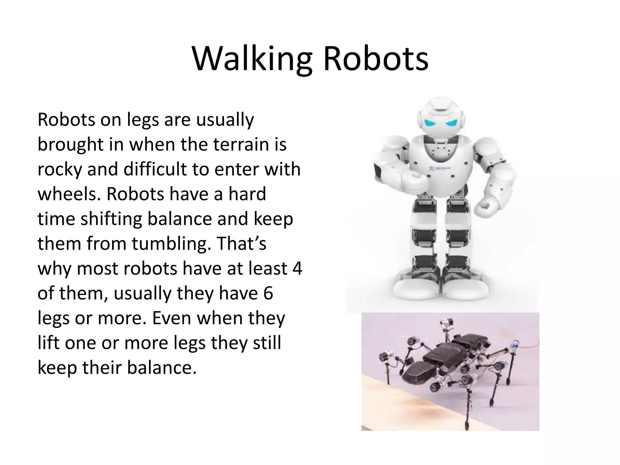 Walking Robots
Robots on legs are usually
brought in when the terrain is
rocky and difficult to enter with
wheels. Robots have a hard
time shifting balance and keep
them from tumbling. That’s
why most robots have at least 4
of them, usually they have 6
legs or more. Even when they
lift one or more legs they still
keep their balance.
 