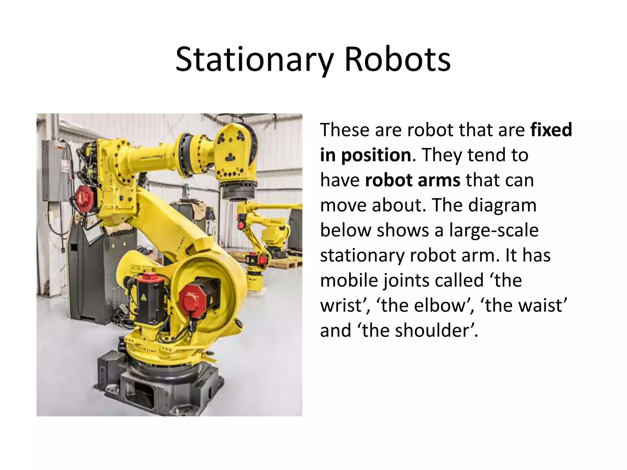 Stationary Robots
These are robot that are fixed
in position. They tend to
have robot arms that can
move about. The diagram
below shows a large-scale
stationary robot arm. It has
mobile joints called ‘the
wrist’, ‘the elbow’, ‘the waist’
and ‘the shoulder’.
 