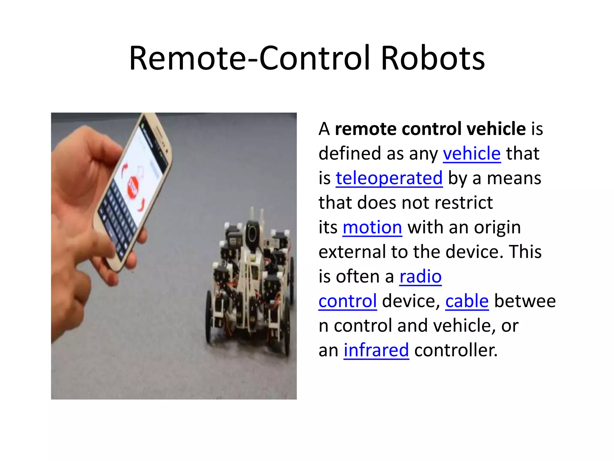 Remote-Control Robots
A remote control vehicle is
defined as any vehicle that
is teleoperated by a means
that does not restrict
its motion with an origin
external to the device. This
is often a radio
control device, cable betwee
n control and vehicle, or
an infrared controller.
 