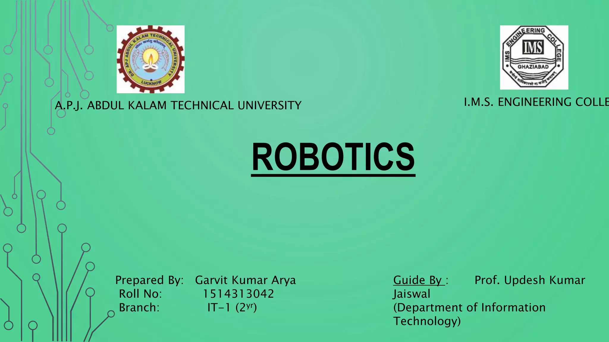 I.M.S. ENGINEERING COLLEA.P.J. ABDUL KALAM TECHNICAL UNIVERSITY
ROBOTICS
Guide By : Prof. Updesh Kumar
Jaiswal
(Department of Information
Technology)
Prepared By: Garvit Kumar Arya
Roll No: 1514313042
Branch: IT-1 (2yr)
 