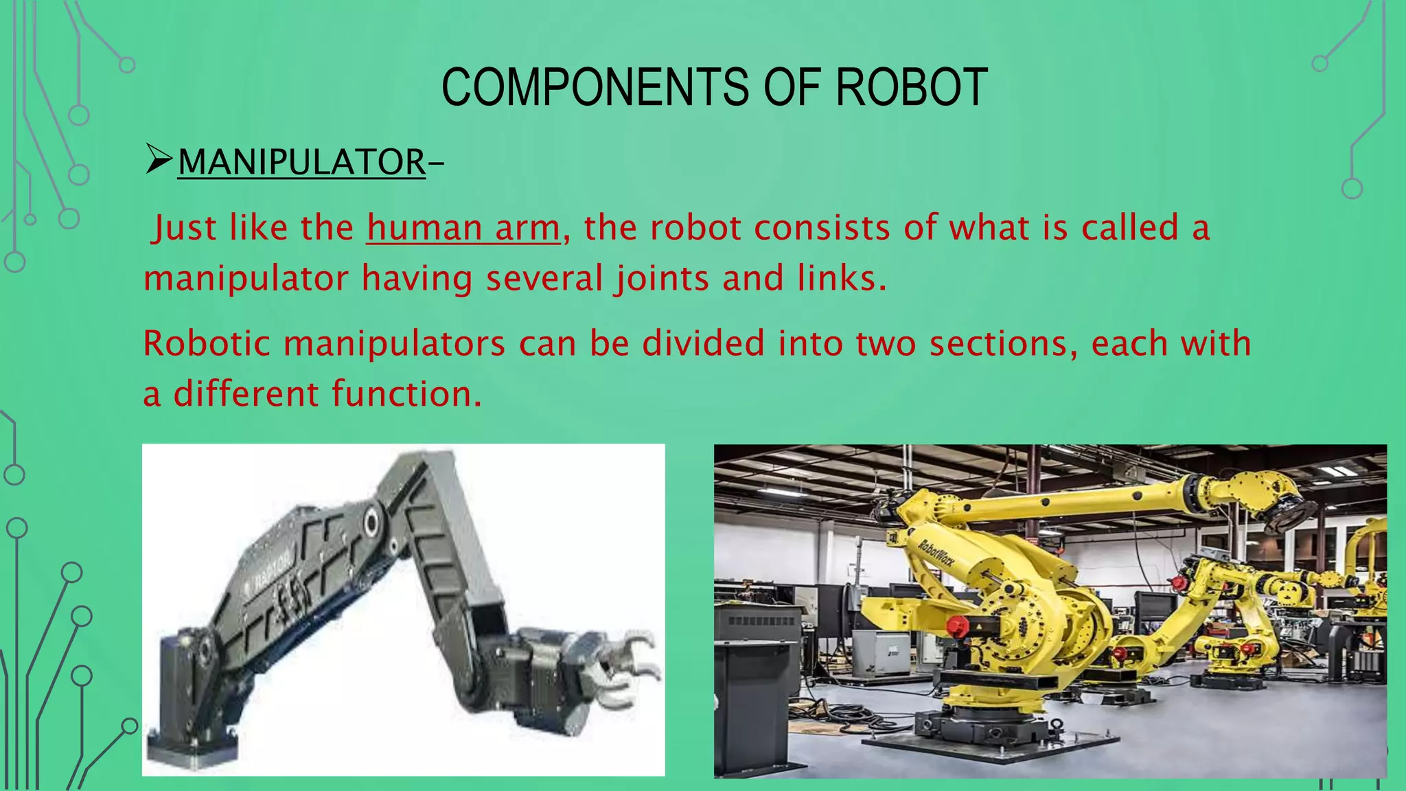COMPONENTS OF ROBOT
MANIPULATOR-
Just like the human arm, the robot consists of what is called a
manipulator having several joints and links.
Robotic manipulators can be divided into two sections, each with
a different function.
 