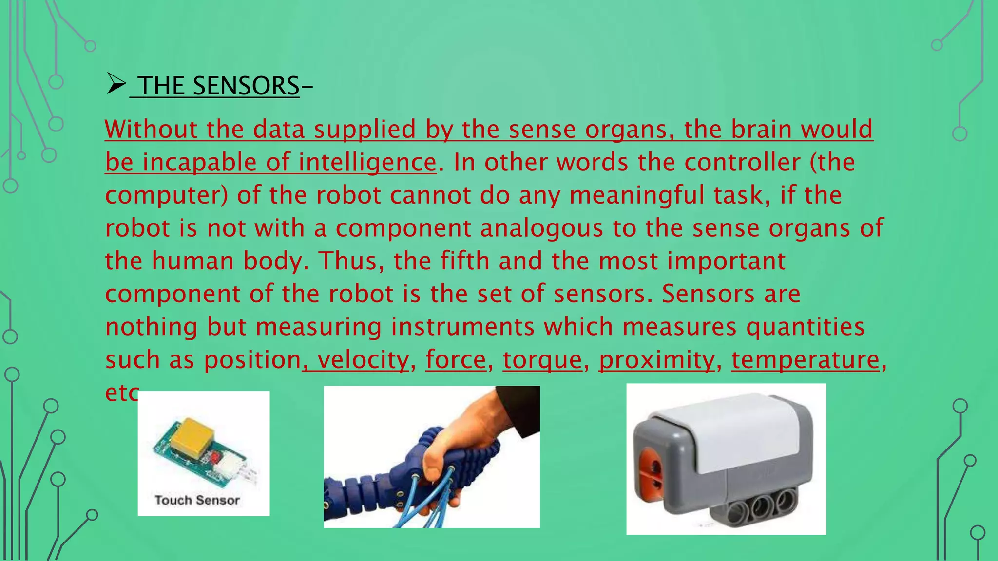  THE SENSORS-
Without the data supplied by the sense organs, the brain would
be incapable of intelligence. In other words the controller (the
computer) of the robot cannot do any meaningful task, if the
robot is not with a component analogous to the sense organs of
the human body. Thus, the fifth and the most important
component of the robot is the set of sensors. Sensors are
nothing but measuring instruments which measures quantities
such as position, velocity, force, torque, proximity, temperature,
etc.
 