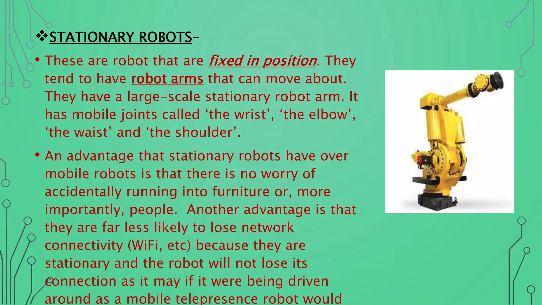 STATIONARY ROBOTS-
• These are robot that are fixed in position. They
tend to have robot arms that can move about.
They have a large-scale stationary robot arm. It
has mobile joints called ‘the wrist’, ‘the elbow’,
‘the waist’ and ‘the shoulder’.
• An advantage that stationary robots have over
mobile robots is that there is no worry of
accidentally running into furniture or, more
importantly, people. Another advantage is that
they are far less likely to lose network
connectivity (WiFi, etc) because they are
stationary and the robot will not lose its
connection as it may if it were being driven
around as a mobile telepresence robot would
 