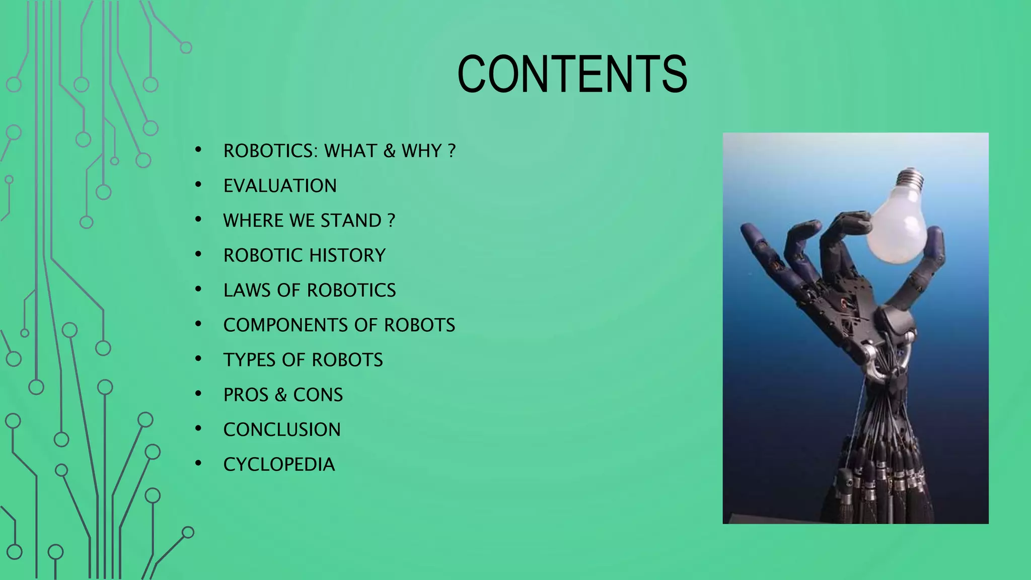 CONTENTS
• ROBOTICS: WHAT & WHY ?
• EVALUATION
• WHERE WE STAND ?
• ROBOTIC HISTORY
• LAWS OF ROBOTICS
• COMPONENTS OF ROBOTS
• TYPES OF ROBOTS
• PROS & CONS
• CONCLUSION
• CYCLOPEDIA
 